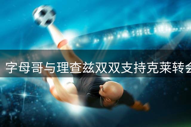 字母哥与理查兹双双支持克莱转会热火