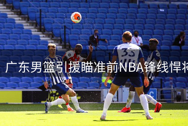 广东男篮引援瞄准前NBA锋线悍将 全能得分手或成争冠拼图