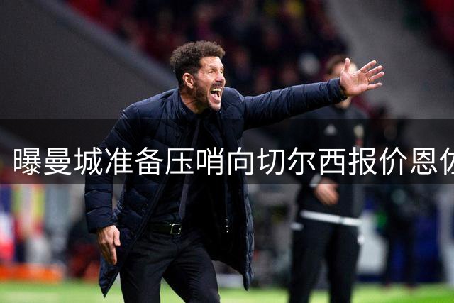 曝曼城准备压哨向切尔西报价恩佐 球员愿意加盟蓝月