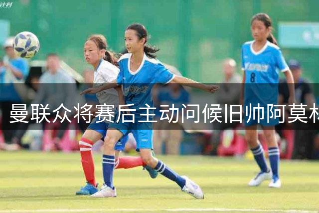 曼联众将赛后主动问候旧帅阿莫林 双方展现职业温情
