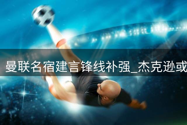 曼联名宿建言锋线补强 杰克逊或成谢什科理想搭档