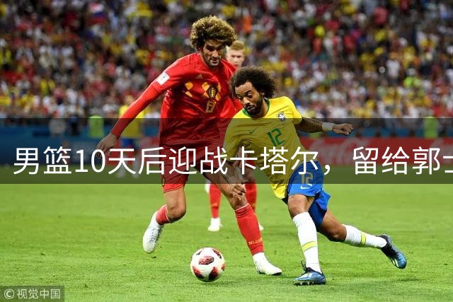 男篮10天后迎战卡塔尔，留给郭士强调整的时间所剩无几