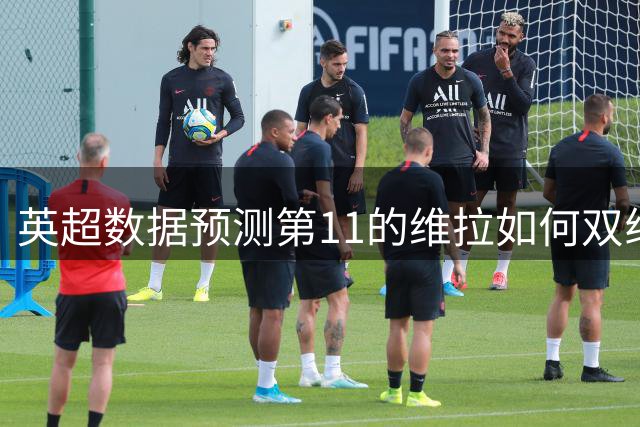 英超数据预测第11的维拉如何双线冲击豪门格局？