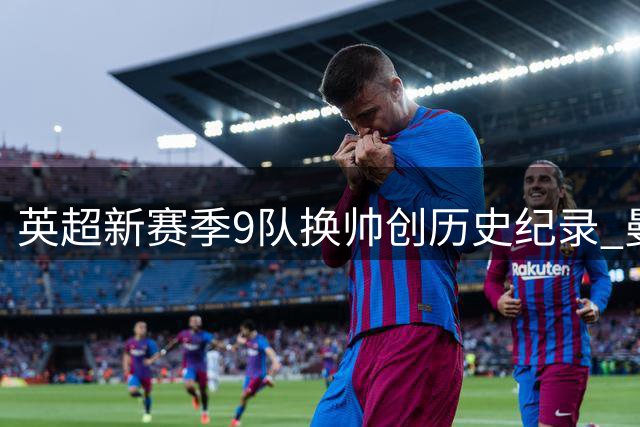 英超新赛季9队换帅创历史纪录 曼城系教练激增悬念重重