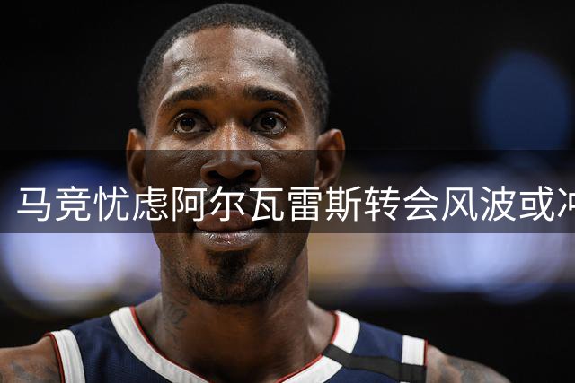 马竞忧虑阿尔瓦雷斯转会风波或冲击球队赛季开局
